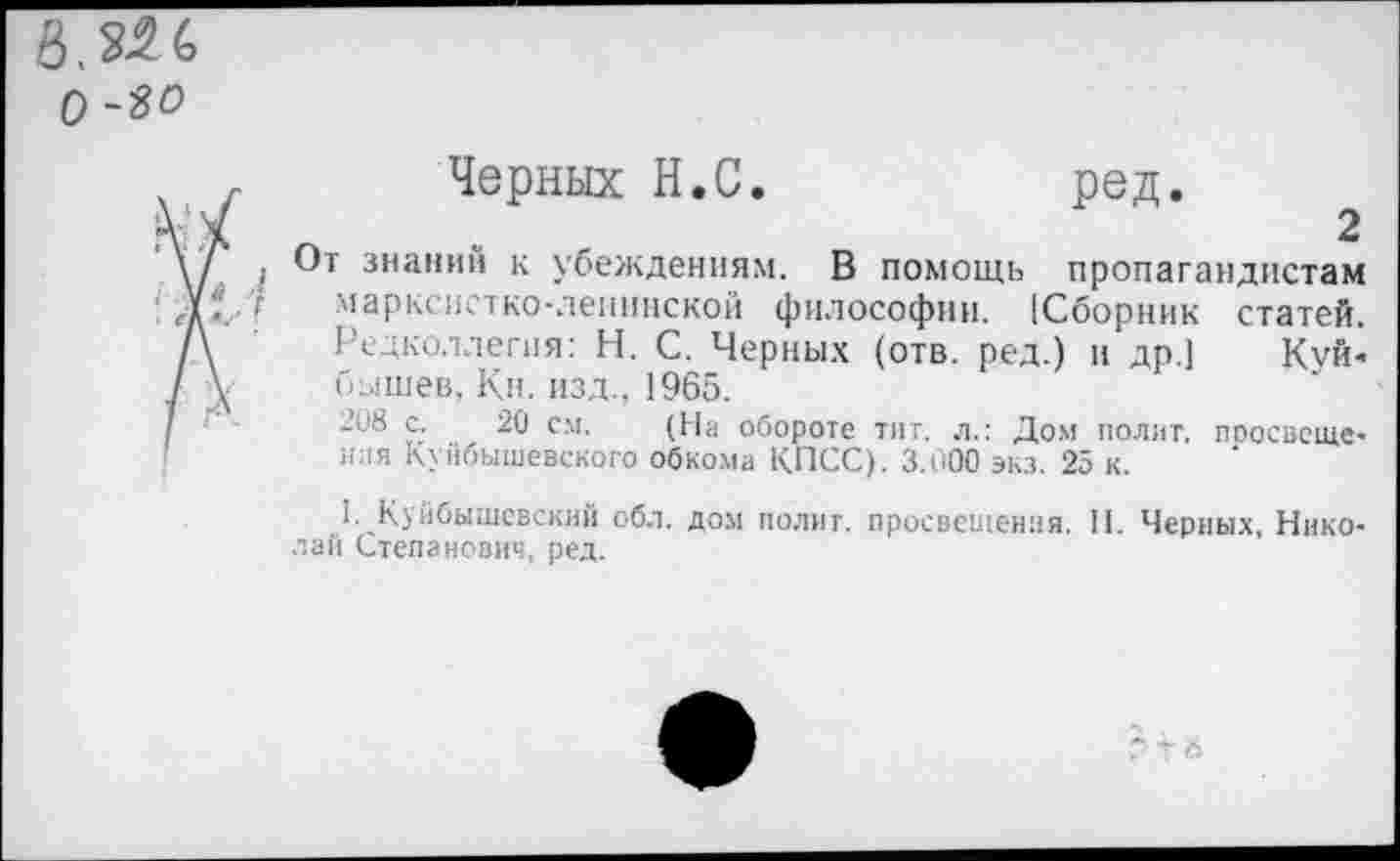 ﻿0-90
1
Черных Н.С.	ред.
От знаний к убеждениям. В помощь пропагандистам марксистко-ленинской философии. [Сборник статей. Редколлегия: Н. С. Черных (отв. ред.) и др.] Куй« бышев, Кн. изд., 1965.
-с8 с. 20 см. (На обороте тит. л.: Дом полит, поосвсще-иия Куйбышевского обкома КПСС). 3.000 экз. 25 к.
1. Куйбышевский обл. дом полит, просвещения. II. Черных Николаи Степанович, ред.